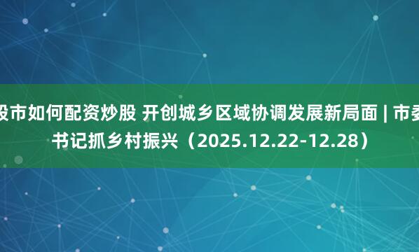 股市如何配资炒股 开创城乡区域协调发展新局面 | 市委书记抓乡村振兴（2025.12.22-12.28）