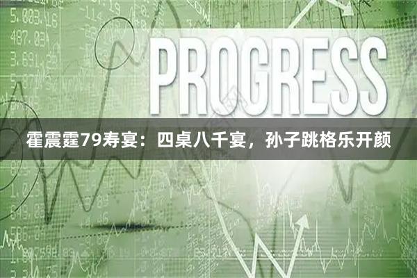霍震霆79寿宴：四桌八千宴，孙子跳格乐开颜