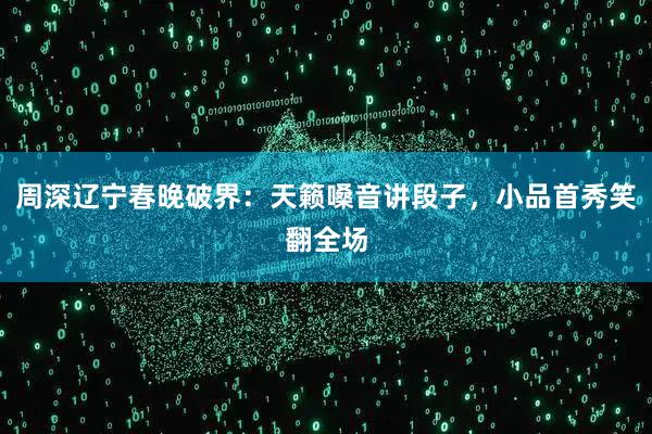 周深辽宁春晚破界：天籁嗓音讲段子，小品首秀笑翻全场