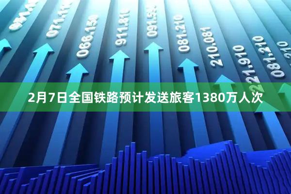 2月7日全国铁路预计发送旅客1380万人次