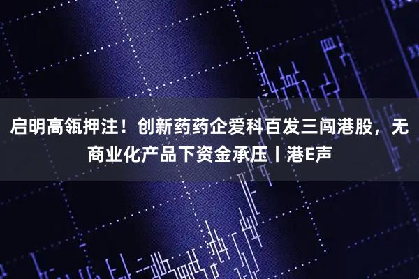 启明高瓴押注！创新药药企爱科百发三闯港股，无商业化产品下资金承压丨港E声