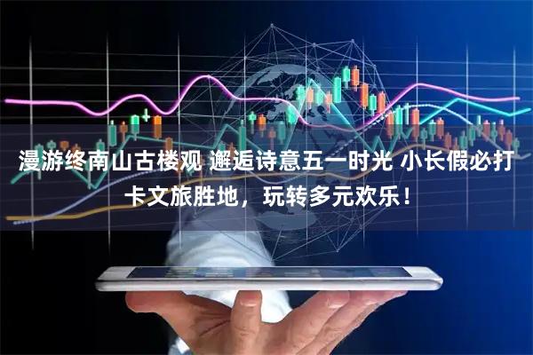 漫游终南山古楼观 邂逅诗意五一时光 小长假必打卡文旅胜地，玩转多元欢乐！