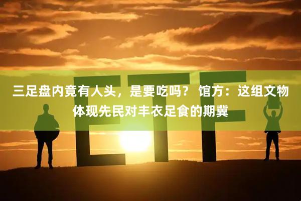 三足盘内竟有人头，是要吃吗？ 馆方：这组文物体现先民对丰衣足食的期冀